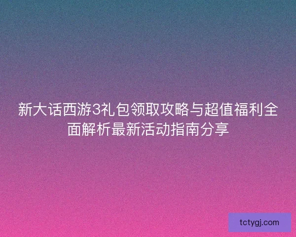 新大话西游3礼包领取攻略与超值福利全面解析最新活动指南分享