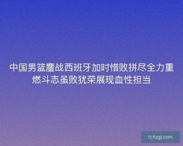 中国男篮鏖战西班牙加时惜败拼尽全力重燃斗志虽败犹荣展现血性担当