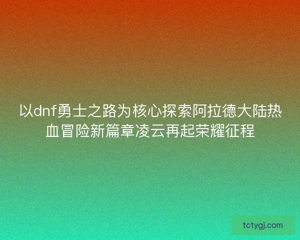 以dnf勇士之路为核心探索阿拉德大陆热血冒险新篇章凌云再起荣耀征程