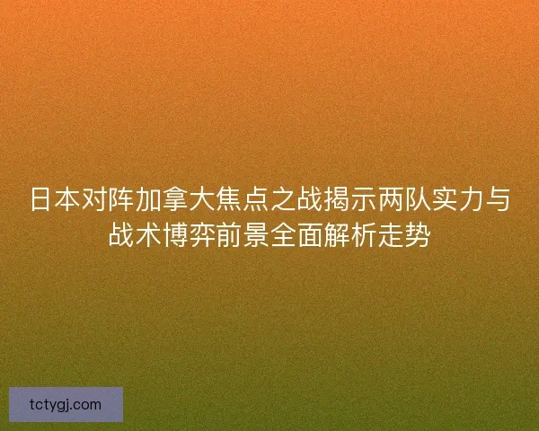 日本对阵加拿大焦点之战揭示两队实力与战术博弈前景全面解析走势