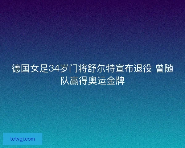 德国女足34岁门将舒尔特宣布退役 曾随队赢得奥运金牌