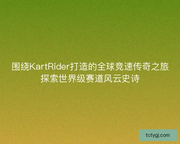 围绕KartRider打造的全球竞速传奇之旅探索世界级赛道风云史诗