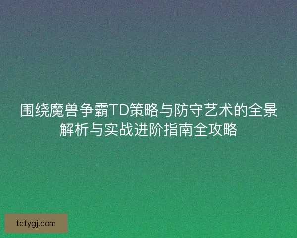 围绕魔兽争霸TD策略与防守艺术的全景解析与实战进阶指南全攻略