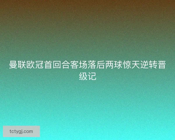曼联欧冠首回合客场落后两球惊天逆转晋级记