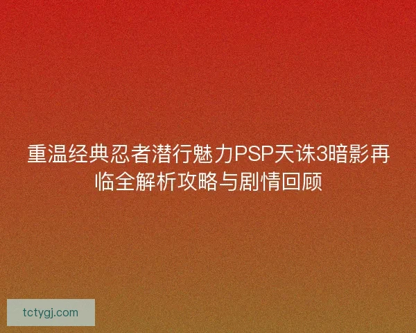 重温经典忍者潜行魅力PSP天诛3暗影再临全解析攻略与剧情回顾