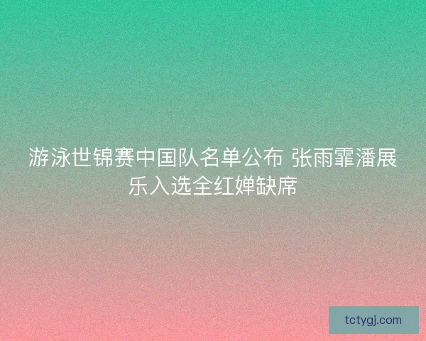 游泳世锦赛中国队名单公布 张雨霏潘展乐入选全红婵缺席